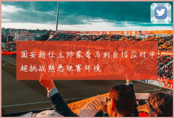 国安新任主帅蒙哥马利自信应对中超挑战熟悉联赛环境