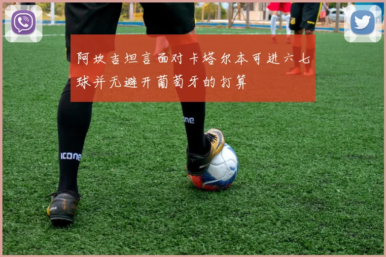 阿坎吉坦言面对卡塔尔本可进六七球并无避开葡萄牙的打算