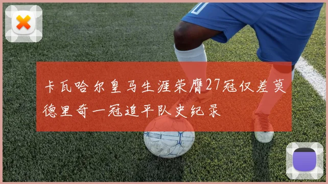 卡瓦哈尔皇马生涯荣膺27冠仅差莫德里奇一冠追平队史纪录