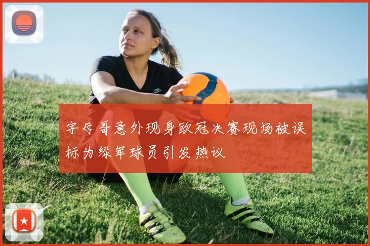 字母哥意外现身欧冠决赛现场被误标为绿军球员引发热议