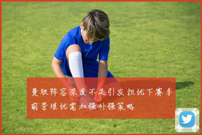 曼联阵容深度不足引发担忧下赛季前景堪忧需加强补强策略