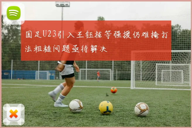 国足U23引入王钰栋等强援仍难掩打法粗糙问题亟待解决