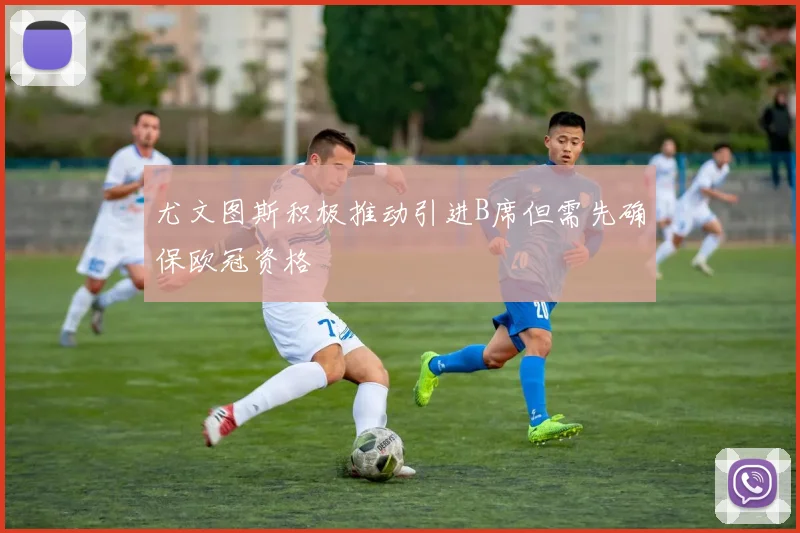 尤文图斯积极推动引进B席但需先确保欧冠资格