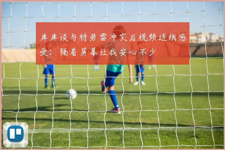 库库谈与特劳雷冲突后视频连线感受：隔着屏幕让我安心不少