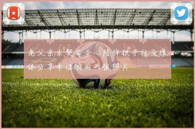 老父亲东契奇全心陪伴孩子社交媒体分享幸福瞬间两张照片