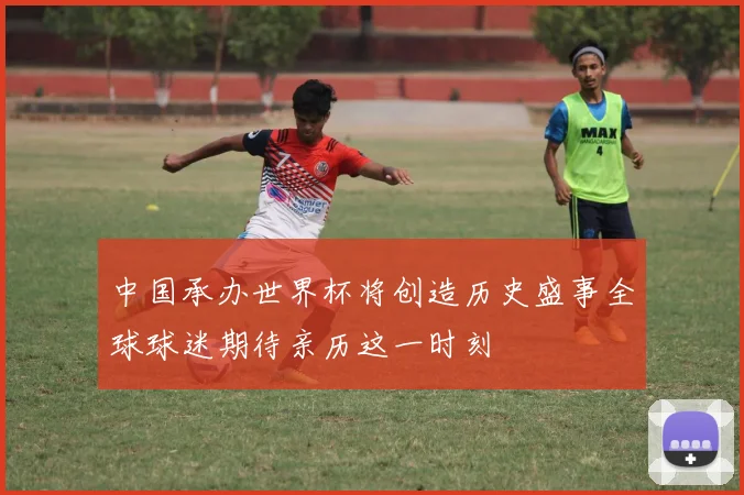 中国承办世界杯将创造历史盛事全球球迷期待亲历这一时刻
