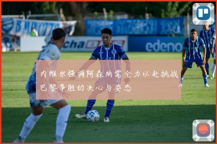内维尔强调阿森纳需全力以赴挑战巴黎争胜的决心与姿态