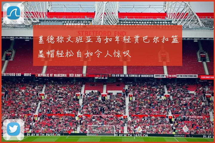 基德称文班亚马如年轻贾巴尔扣篮盖帽轻松自如令人惊叹